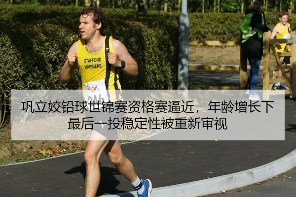 巩立姣铅球世锦赛资格赛逼近，年龄增长下最后一投稳定性被重新审视